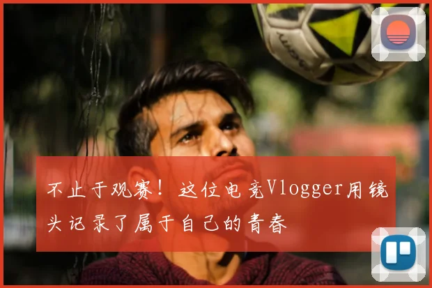 不止于观赛！这位电竞Vlogger用镜头记录了属于自己的青春