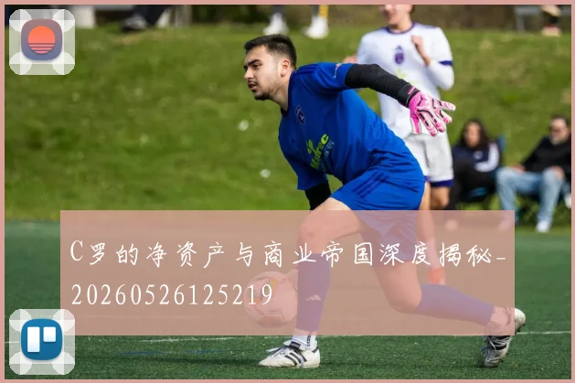 C罗的净资产与商业帝国深度揭秘_20260526125219