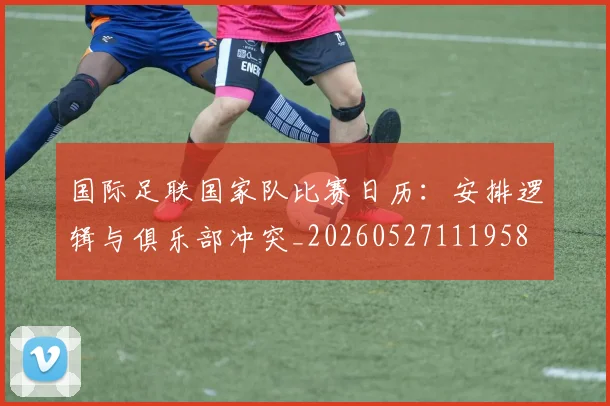 国际足联国家队比赛日历:安排逻辑与俱乐部冲突_20260527111958