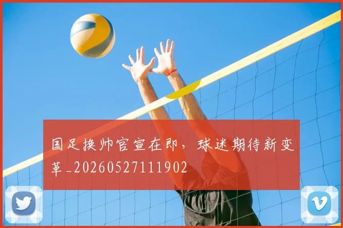 国足换帅官宣在即，球迷期待新变革_20260527111902