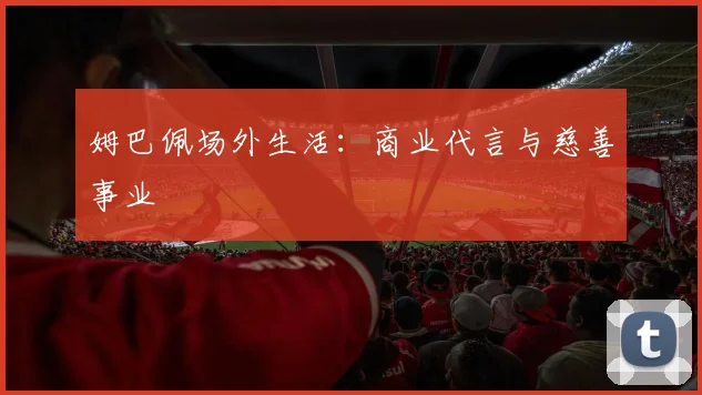 姆巴佩场外生活:商业代言与慈善事业