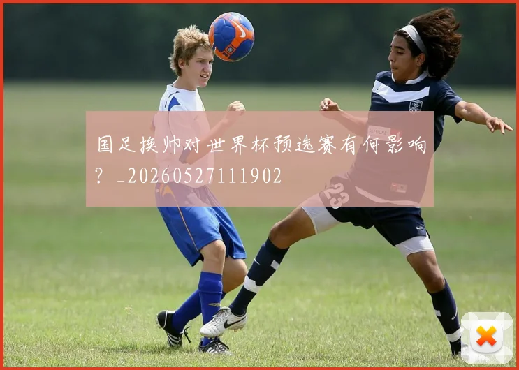 国足换帅对世界杯预选赛有何影响？_20260527111902