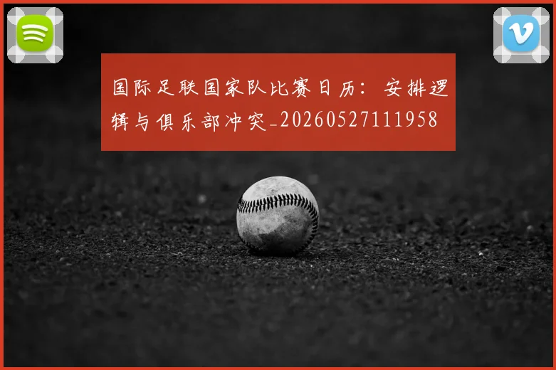 国际足联国家队比赛日历:安排逻辑与俱乐部冲突_20260527111958