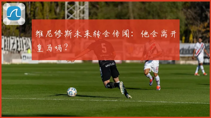 维尼修斯未来转会传闻：他会离开皇马吗？