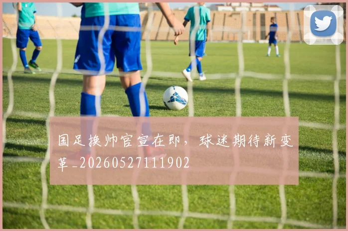 国足换帅官宣在即，球迷期待新变革_20260527111902