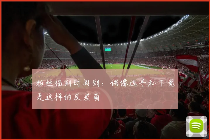 粉丝福利时间到，偶像选手私下竟是这样的反差萌